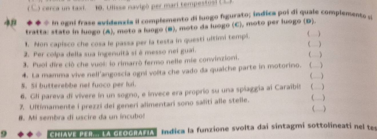 ) cerca un taxi. 10. Ulisse navigò per marí tempestosi (L). 
49 ◆ * * In ogni frase evidenzía il complemento di luogo figurato; indica poi di quale complemento si 
tratta: stato in luego (A), moto a luogo (B), moto da luogo (C), moto per luogo (D). 
1. Non capisco che cosa le passa per la testa in questi ultimi tempi. 
( 
( ) 
_ 
2. Per colpa della sua ingenuità si è messo nei guai. 
3. Puoi dire ciò che vuoi: lo rimarrò fermo nelle mie convinzioni. 
4. La mamma vive nell'angoscía ogni volta che vado da qualche parte in motorino. ( )_ 
5. Si butterebbe nel fuoco per lui. 
6. Gli pareva di vivere in un sogno, e invece era proprio su una spiaggia ai Caraibi! )_ 
7. Ultimamente i prezzi dei generi alimentari sono saliti alle stelle. 
( 
 ) 
8. Mi sembra di uscire da un incubo! 
9 Chiave per., La geografia Indica la funzione svolta dai sintagmi sottolineati nel tes