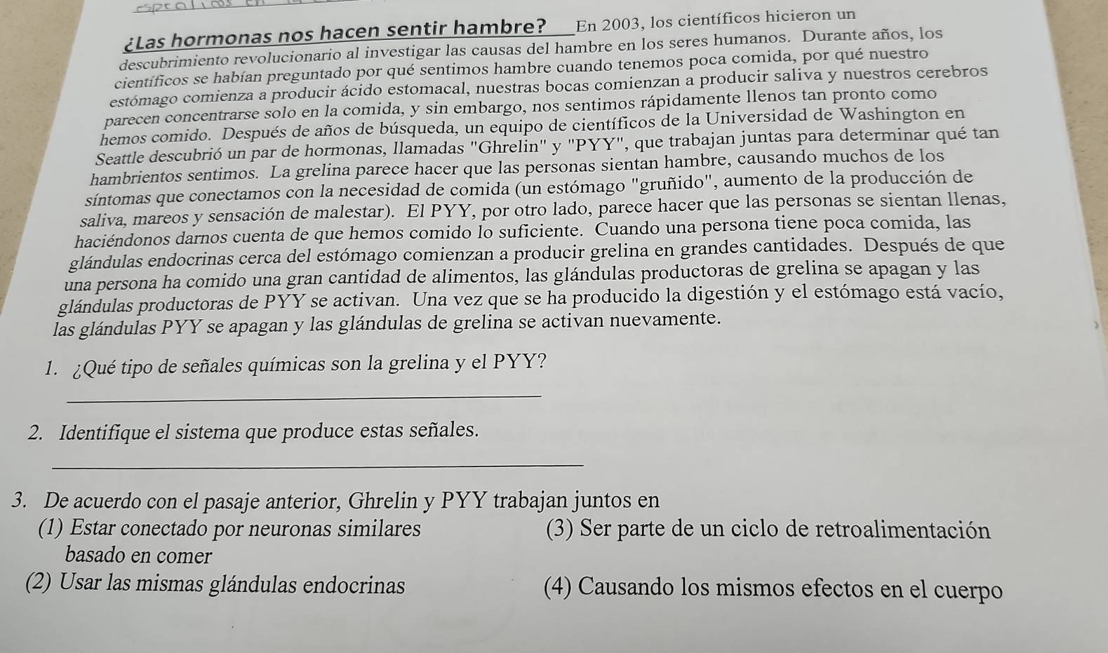 ¿Las hormonas nos hacen sentir hambre? En 2003, los científicos hicieron un
descubrimiento revolucionario al investigar las causas del hambre en los seres humanos. Durante años, los
científicos se habían preguntado por qué sentimos hambre cuando tenemos poca comida, por qué nuestro
estómago comienza a producir ácido estomacal, nuestras bocas comienzan a producir saliva y nuestros cerebros
parecen concentrarse solo en la comida, y sin embargo, nos sentimos rápidamente llenos tan pronto como
hemos comido. Después de años de búsqueda, un equipo de científicos de la Universidad de Washington en
Seattle descubrió un par de hormonas, llamadas "Ghrelin" y "PYY", que trabajan juntas para determinar qué tan
hambrientos sentimos. La grelina parece hacer que las personas sientan hambre, causando muchos de los
síntomas que conectamos con la necesidad de comida (un estómago "gruñido", aumento de la producción de
saliva, mareos y sensación de malestar). El PYY, por otro lado, parece hacer que las personas se sientan llenas,
haciéndonos darnos cuenta de que hemos comido lo suficiente. Cuando una persona tiene poca comida, las
glándulas endocrinas cerca del estómago comienzan a producir grelina en grandes cantidades. Después de que
una persona ha comido una gran cantidad de alimentos, las glándulas productoras de grelina se apagan y las
glándulas productoras de PYY se activan. Una vez que se ha producido la digestión y el estómago está vacío,
las glándulas PYY se apagan y las glándulas de grelina se activan nuevamente.
1. ¿Qué tipo de señales químicas son la grelina y el PYY?
_
2. Identifique el sistema que produce estas señales.
_
3. De acuerdo con el pasaje anterior, Ghrelin y PYY trabajan juntos en
(1) Estar conectado por neuronas similares (3) Ser parte de un ciclo de retroalimentación
basado en comer
(2) Usar las mismas glándulas endocrinas (4) Causando los mismos efectos en el cuerpo