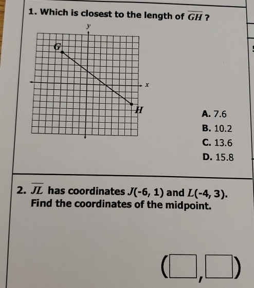 Which is closest to the length of overline GH ?
A. 7.6
B. 10.2
C. 13.6
D. 15.8
2. overline JL has coordinates J(-6,1) and L(-4,3). 
Find the coordinates of the midpoint.
(□ ,□ )