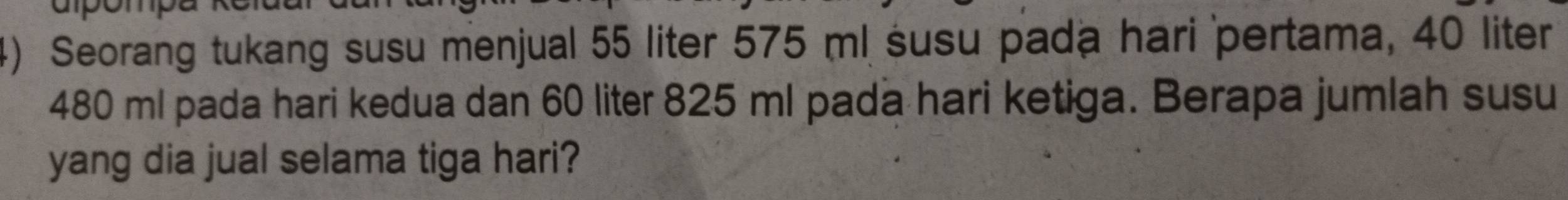 Seorang tukang susu menjual 55 liter 575 ml susu pada hari pertama, 40 liter
480 ml pada hari kedua dan 60 liter 825 ml pada hari ketiga. Berapa jumlah susu 
yang dia jual selama tiga hari?
