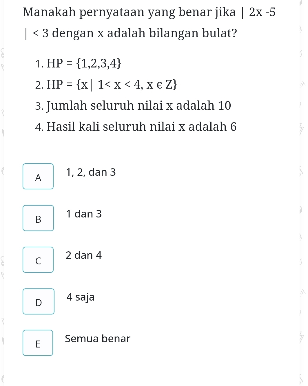 Manakah pernyataan yang benar jika |2x-5
| <3</tex> dengan x adalah bilangan bulat?
1. HP= 1,2,3,4
2. HP= x|1
3. Jumlah seluruh nilai x adalah 10
4. Hasil kali seluruh nilai x adalah 6
A 1, 2, dan 3
B 1 dan 3
C
2 dan 4
D 4 saja
E Semua benar