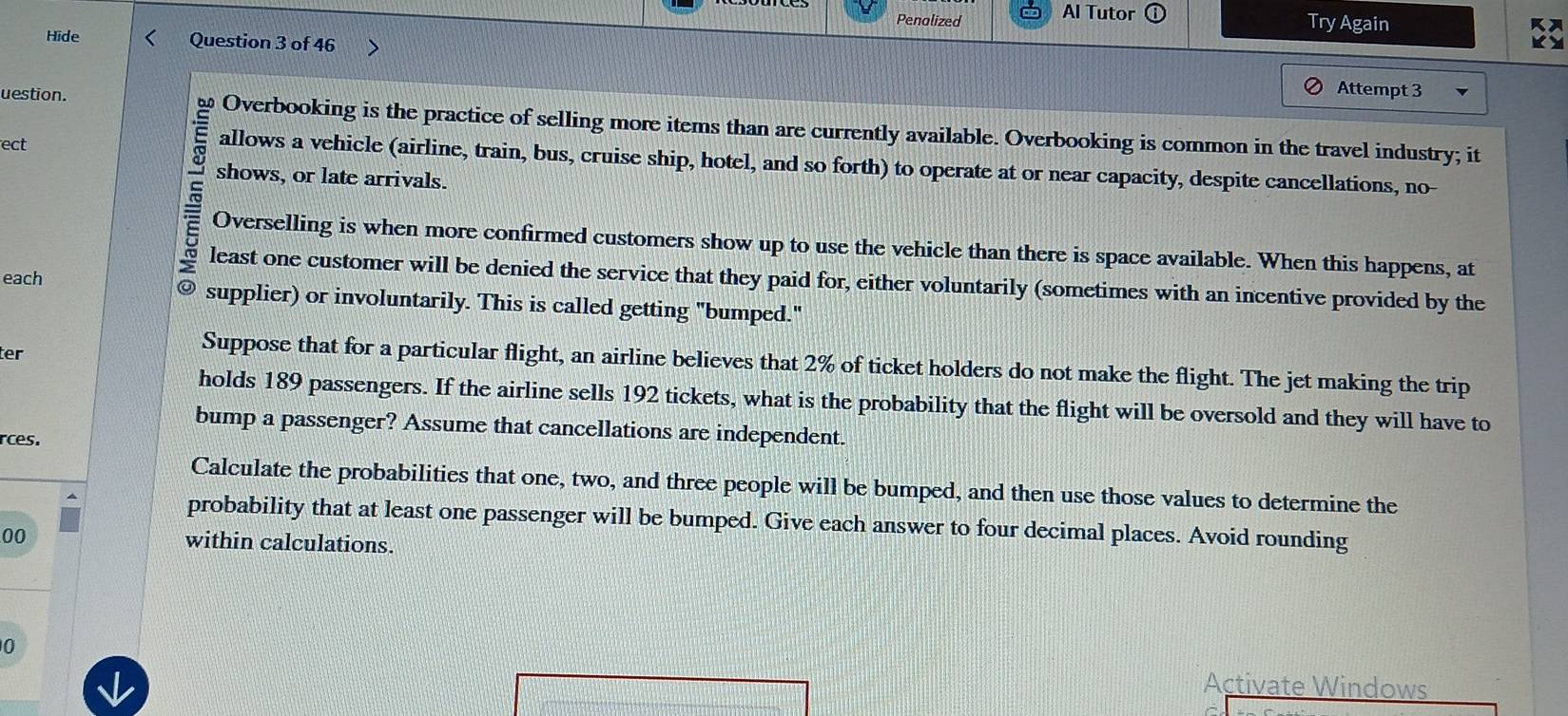 Penalized Al Tutor 
Try Again 
Hide Question 3 of 46 
Attempt 3 
uestion. Overbooking is the practice of selling more items than are currently available. Overbooking is common in the travel industry; it 
ect 
allows a vehicle (airline, train, bus, cruise ship, hotel, and so forth) to operate at or near capacity, despite cancellations, no- 
shows, or late arrivals. 
Overselling is when more confirmed customers show up to use the vehicle than there is space available. When this happens, at 
5 least one customer will be denied the service that they paid for, either voluntarily (sometimes with an incentive provided by the 
each @ supplier) or involuntarily. This is called getting "bumped." 
ter 
Suppose that for a particular flight, an airline believes that 2% of ticket holders do not make the flight. The jet making the trip 
holds 189 passengers. If the airline sells 192 tickets, what is the probability that the flight will be oversold and they will have to 
bump a passenger? Assume that cancellations are independent. 
rces. 
Calculate the probabilities that one, two, and three people will be bumped, and then use those values to determine the 
probability that at least one passenger will be bumped. Give each answer to four decimal places. Avoid rounding 
00 within calculations. 
0 Activate Windows