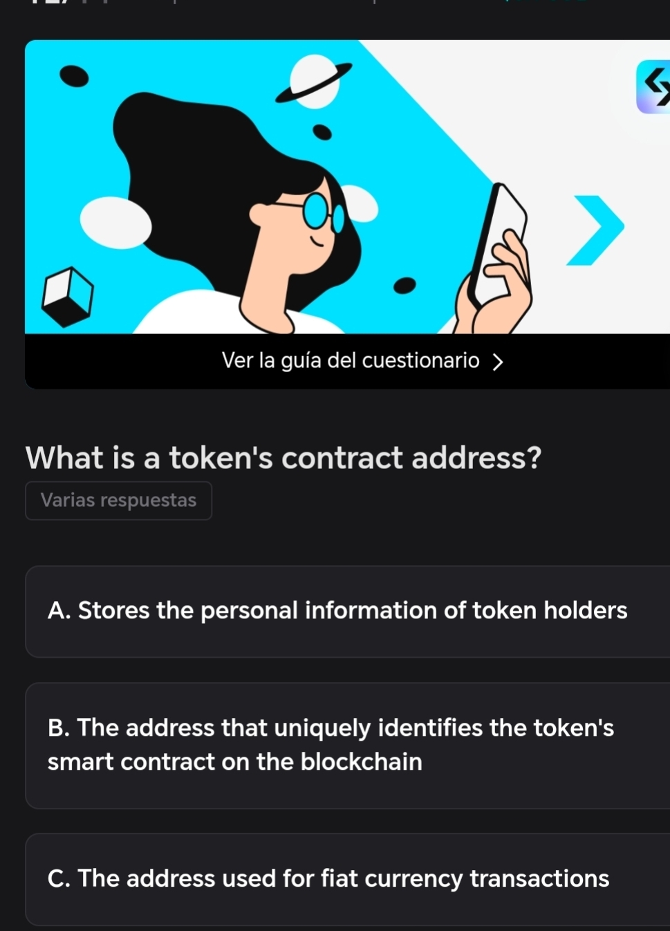 Ver la guía del cuestionario
What is a token's contract address?
Varias respuestas
A. Stores the personal information of token holders
B. The address that uniquely identifies the token's
smart contract on the blockchain
C. The address used for fiat currency transactions