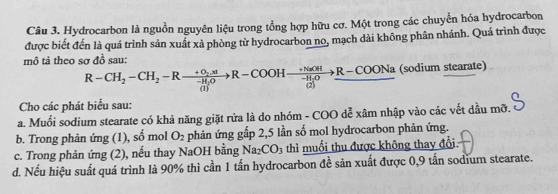 Hydrocarbon là nguồn nguyên liệu trong tổng hợp hữu cơ. Một trong các chuyển hóa hydrocarbon 
được biết đến là quá trình sản xuất xà phòng từ hydrocarbon no, mạch dài không phân nhánh. Quá trình được 
mô tả theo sợ đồ sau:
R-CH_2-CH_2-Rto frac +O_2.xR-CH_2Oto R-COOHto +frac R-CH-H_2Oto R-COONa (sodium stearate) 
Cho các phát biểu sau: 
a. Muối sodium stearate có khả năng giặt rửa là do nhóm - COO dễ xâm nhập vào các vết dầu mỡ. 
b. Trong phản ứng (1), : mol O_2 phản ứng gấp 2,5 lần số mol hydrocarbon phản ứng.
-4
c. Trong phản ứng (2), nếu thay NaOH bằng Na_2CO_3 thì muối thu được không thay đổi 
d. Nếu hiệu suất quá trình là 90% thì cần 1 tấn hydrocarbon đề sản xuất được 0,9 tấn sodium stearate.