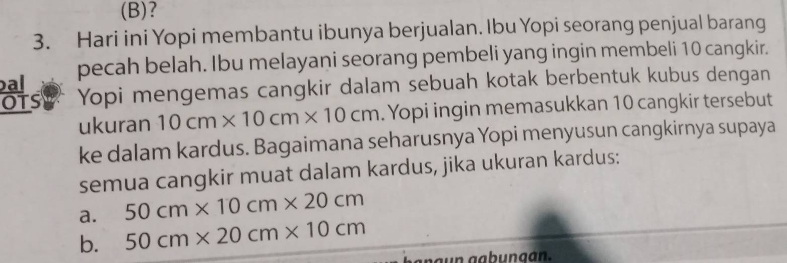 (B)?
3. Hari ini Yopi membantu ibunya berjualan. Ibu Yopi seorang penjual barang
pecah belah. Ibu melayani seorang pembeli yang ingin membeli 10 cangkir.
bal
OTS Yopi mengemas cangkir dalam sebuah kotak berbentuk kubus dengan
ukuran 10cm* 10cm* 10cm. Yopi ingin memasukkan 10 cangkir tersebut
ke dalam kardus. Bagaimana seharusnya Yopi menyusun cangkirnya supaya
semua cangkir muat dalam kardus, jika ukuran kardus:
a. 50cm* 10cm* 20cm
b. 50cm* 20cm* 10cm
a n a n g ab ungan.