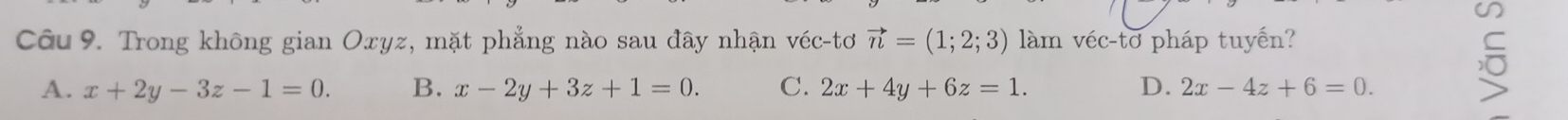 Trong không gian Oxyz, mặt phẳng nào sau đây nhận véc-tơ vector n=(1;2;3) làm véc-tơ pháp tuyến?
C
A. x+2y-3z-1=0. B. x-2y+3z+1=0. C. 2x+4y+6z=1. D. 2x-4z+6=0.