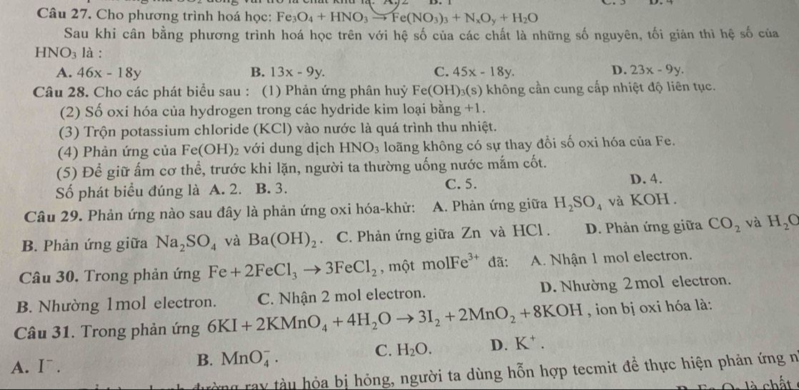 Cho phương trình hoá học: Fe_3O_4+HNO_3to Fe(NO_3)_3+N_xO_y+H_2O
Sau khi cân bằng phương trình hoá học trên với hệ số của các chất là những số nguyên, tối giản thì hệ số của
HNO_3 là :
D.
A. 46x-18y B. 13x-9y. C. 45x-18y. 23x-9y.
Câu 28. Cho các phát biểu sau : (1) Phản ứng phân huỷ Fe(OH)₃(s) không cần cung cấp nhiệt độ liên tục.
(2) Số oxi hóa của hydrogen trong các hydride kim loại bằng +1.
(3) Trộn potassium chloride (KCl) vào nước là quá trình thu nhiệt.
(4) Phản ứng của Fe(OH)_2 với dung dịch HNO_3 loãng không có sự thay đổi số oxi hóa của Fe.
(5) Để giữ ấm cơ thể, trước khi lặn, người ta thường uống nước mắm cốt.
Số phát biểu đúng là A. 2. B. 3. C. 5. D. 4.
Câu 29. Phản ứng nào sau đây là phản ứng oxi hóa-khử: A. Phản ứng giữa H_2SO_4 và KOH .
B. Phản ứng giữa Na_2SO_4 và Ba(OH)_2 C. Phản ứng giữa Zn và HCl . D. Phản ứng giữa CO_2 và H_2O
Câu 30. Trong phản ứng Fe+2FeCl_3to 3FeCl_2 , một molFe^(3+) đã: A. Nhận 1 mol electron.
B. Nhường 1mol electron. C. Nhận 2 mol electron. D. Nhường 2  mol electron.
Câu 31. Trong phản ứng 6KI+2KMnO_4+4H_2Oto 3I_2+2MnO_2+8KOH , ion bị oxi hóa là:
A. I .
B. MnO_4^(-.
C. H_2)O. D. K^+.
rờng ray tàu hỏa bị hỏng, người ta dùng hỗn hợp tecmit để thực hiện phản ứng n