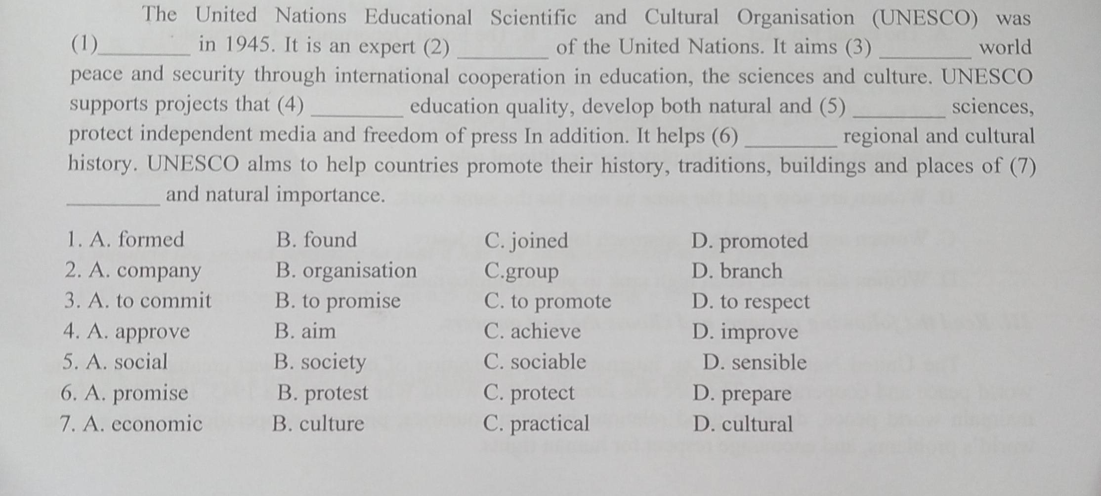 The United Nations Educational Scientific and Cultural Organisation (UNESCO) was
(1)_ in 1945. It is an expert (2) _of the United Nations. It aims (3) _world
peace and security through international cooperation in education, the sciences and culture. UNESCO
supports projects that (4) _education quality, develop both natural and (5) _sciences,
protect independent media and freedom of press In addition. It helps (6) _regional and cultural
history. UNESCO alms to help countries promote their history, traditions, buildings and places of (7)
_and natural importance.
1. A. formed B. found C. joined D. promoted
2. A. company B. organisation C.group D. branch
3. A. to commit B. to promise C. to promote D. to respect
4. A. approve B. aim C. achieve D. improve
5. A. social B. society C. sociable D. sensible
6. A. promise B. protest C. protect D. prepare
7. A. economic B. culture C. practical D. cultural