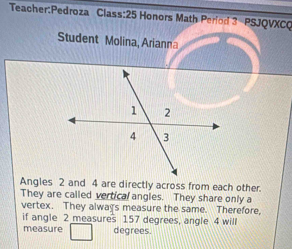 Class:25 Honors Math Period 3 PSJQVXCQ 
Student Molina, Arianna 
Angles 2 and 4 are directly across from each other. 
They are called vertical angles. They share only a 
vertex. They always measure the same. Therefore, 
if angle 2 measures 157 degrees, angle 4 will 
measure degrees.