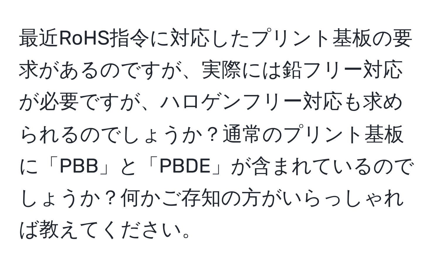 最近RoHS指令に対応したプリント基板の要求があるのですが、実際には鉛フリー対応が必要ですが、ハロゲンフリー対応も求められるのでしょうか？通常のプリント基板に「PBB」と「PBDE」が含まれているのでしょうか？何かご存知の方がいらっしゃれば教えてください。