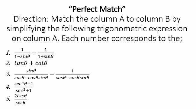 “Perfect Match” 
Direction: Match the column A to column B by 
simplifying the following trigonometric expression 
on column A. Each number corresponds to the; 
1.  1/1-sin θ  - 1/1+sin θ  
2. tan θ +cot θ
3.  sin θ /cos θ -cos θ sin θ  - 1/cos θ -cos θ sin θ  
4.  (sec^4θ -1)/sec^2+1 
5.  2csc θ /sec θ  