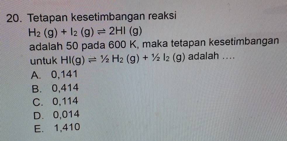 Tetapan kesetimbangan reaksi
H_2(g)+I_2(g)leftharpoons 2HI(g)
adalah 50 pada 600 K, maka tetapan kesetimbangan
untuk HI(g)leftharpoons 1/2H_2(g)+1/2I_2(g) adalah ....
A. 0,141
B. 0,414
C. 0,114
D. 0,014
E. 1,410