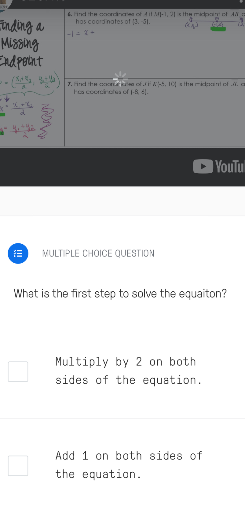 Find the coordinates of A if M(-1,2) is the midpoint of overline AB C
has coordinates of (3,-5). 
2
-1=x+
7. Find the coordinates of J if K(-5,10) is the midpoint of overline JL a
has coordinates of (-8,6). 
YouTu
MULTIPLE CHOICE QUESTION
What is the first step to solve the equaiton?
Multiply by 2 on both
sides of the equation.
Add 1 on both sides of
the equation.