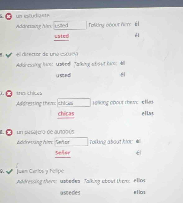 un estudiante 
Addressing him: usted Talking about him: él 
usted él 
6. el director de una escuela 
Addressing him: usted Talking about him; éI 
usted él 
7.0 tres chicas 
Addressing them: chicas Tolking about them: ellas 
ellas 
chicas 
8. un pasajero de autobús 
Addressing him: Señor Talking about him: él 
Señor él 
/ 
9. Juan Carlos y Felipe 
Addressing them: ustedes Talking about them: ellos 
ustedes ellos