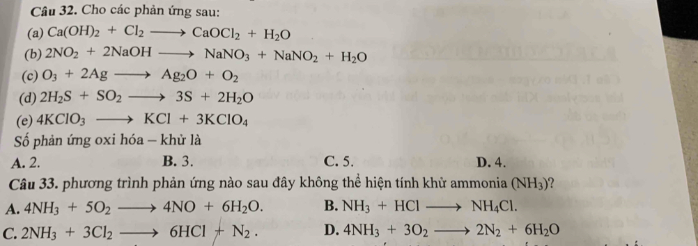 Cho các phản ứng sau:
(a) Ca(OH)_2+Cl_2to CaOCl_2+H_2O
(b) 2NO_2+2NaOHto NaNO_3+NaNO_2+H_2O
(c) O_3+2Agto Ag_2O+O_2
(d) 2H_2S+SO_2to 3S+2H_2O
(e) 4KClO_3to KCl+3KClO_4
Số phản ứng oxi hóa - khử là
A. 2. B. 3. C. 5. D. 4.
Câu 33. phương trình phản ứng nào sau đây không thể hiện tính khử ammonia (NH_3)
A. 4NH_3+5O_2to 4NO+6H_2O. B. NH_3+HClto NH_4Cl.
C. 2NH_3+3Cl_2to 6HCl+N_2. D. 4NH_3+3O_2to 2N_2+6H_2O