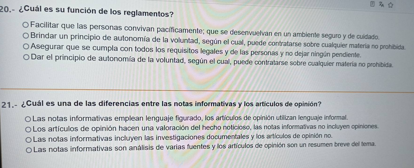 20.- ¿Cuál es su función de los reglamentos?
O Facilitar que las personas convivan pacíficamente; que se desenvuelvan en un ambiente seguro y de cuidado.
Brindar un principio de autonomía de la voluntad, según el cual, puede contratarse sobre cualquier materia no prohibida.
Asegurar que se cumpla con todos los requisitos legales y de las personas y no dejar ningún pendiente.
Dar el principio de autonomía de la voluntad, según el cual, puede contratarse sobre cualquier materia no prohibida.
21.- ¿Cuál es una de las diferencias entre las notas informativas y los artículos de opinión?
D Las notas informativas emplean lenguaje figurado, los artículos de opinión utilizan lenguaje informal.
Los artículos de opinión hacen una valoración del hecho noticioso, las notas informativas no incluyen opiniones.
Las notas informativas incluyen las investigaciones documentales y los artículos de opinión no.
Las notas informativas son análisis de varias fuentes y los artículos de opinión son un resumen breve del tema.