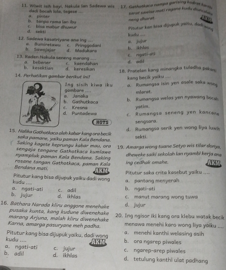 Wiwit isih bayi, Nakuïa Ian Sadewa wis  17. Gathatkaca nampa garising kodrat ka h
dadi bocah lola, tegese ...
sarar sawise mat j ragane kud u din c ees 
neng dharat.
b. tanpa rama lan ibu a. pinter
d. sekti c. bisa mabur dhuwur Pitutur kan bisa dijupuk yaitu, dadi won
12. Sadewa kasatriyane ana ing .. a. jujur kudu ...
a. Bumiretawu
b. Sawojajar d. Madukara c. Pringgodani b. ikhias
c. ngati-ati
13. Raden Nakula seneng marang ----
a bebener
b. kesektian d keresikan c. kaendahan d. adil
18. Pratelan kang minangka tuladha pakan
14. Perhatikan gambar berikut ini! kang becik yaiku ....
Ing sisih kiwa iku a. Rumangsa isin yen asale saka won
gambare ....
a. Janaka mlarat.
b. Gathutkaca b. Rumangsa welas yen nyawang boca
c. Kresna yatim.
d. Puntadewa c. Rumangsa seneng yen kancan
HOTS sengsara.
d. Rumangsa serik yen wong liya luw
15. Nalika Gathotkaca oleh kabar kang ora becik
saka pamane, yaiku paman Kala Bendana. sekti.
Saking kagete keprungu kabar mau, ora
sengaja tangane Gathotkaca kumlawe 19. Amarga wong tuane Setyo wis tilar donya,
nyampluk paman Kala Bendana. Saking dheweke saiki sekolah Ian nyambi kerja ang
rosane tangan Gathotkaca, paman Kala ing cedhak omahe. AKM
Bendana mati. AKM Pitutur saka crita kasebut yaiku ....
Pitutur kang bisa dijupuk yaiku dadi wong a. pantang menyerah
kudu ....
a. ngati-ati c. adil b. ngati-ati
b. jujur d. ikhlas c. manut marang wong tuwa
16. Bathara Narada kliru anggone menehake d. jujur
pusaka kunta, kang kudune diwenehake
marang Arjuna, malah kliru diwenehake 20. Ing ngisor iki kang ora klebu watak becik
Karna, amarga pasuryane meh padha. menawa menehi karo wong liya yaiku
Pitutur kang bisa dijupuk yaiku, dadi wong a. menehi kanthi welasing asih
kudu ....
AKM b. ora ngarep piwales
a. ngati-ati c. jujur c. ngarep-arep piwales
b. adil d. ikhlas d. tetulung kanthi ulat padhang