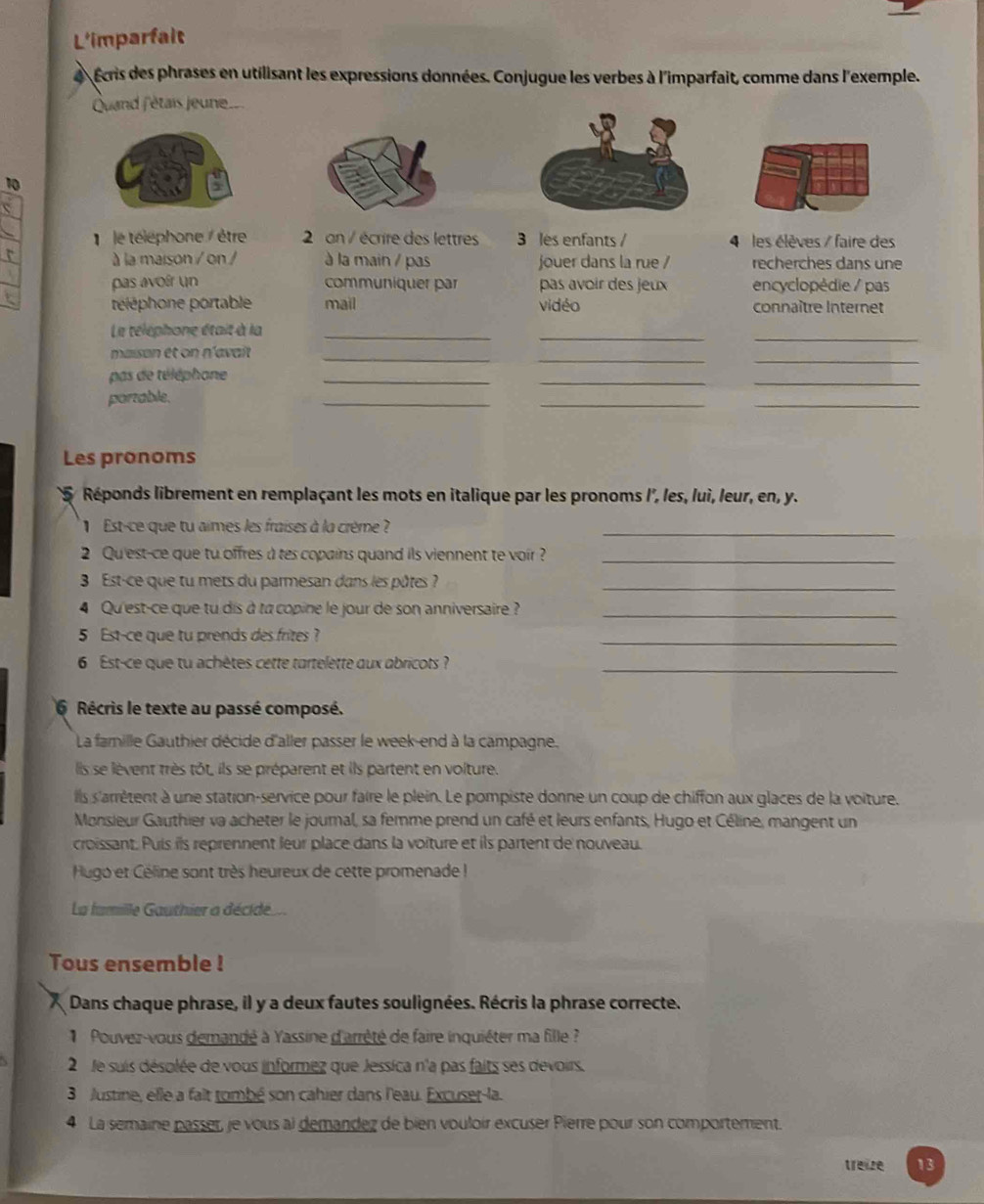 L'imparfait
Écris des phrases en utilisant les expressions données. Conjugue les verbes à l'imparfait, comme dans l'exemple.
Quand f'étais jeune
10
le téléphone / être  2 an / écrire des lettres 3 les enfants / 4 les élèves / faire des
r à la maison / on / à la main / pas jouer dans la rue / recherches dans une
pas avoír un communiquer par pas avoir des jeux encyclopédie / pas
téléphone portable mail vidéo connaître Internet
Le téléphone était à la_
_
_
__
maison et on n'avaît_
pas de téléphone_
_
_
porzable.
_
__
Les pronoms
5 Réponds librement en remplaçant les mots en italique par les pronoms l', les, luì, leur, en, y.
Est-ce que tu aimes les fraises à la crème ?_
2 Qu'est-ce que tu offres a tes copains quand ils viennent te voir ?_
3 Est-ce que tu mets du parmesan dans les pôtes ?_
4 Qu'est-ce que tu dis à to copine le jour de son anniversaire ?_
5 Est-ce que tu prends des frites ?
_
6 Est-ce que tu achètes cette tartelette aux abricots ?_
Récris le texte au passé composé.
La famille Gauthier décide d'aller passer le week-end à la campagne.
lis se lèvent très tôt, ils se préparent et ils partent en volture.
ils s'arrètent à une station-service pour faire le plein. Le pompiste donne un coup de chiffon aux glaces de la voiture.
Monsieur Gauthier va acheter le journal, sa femme prend un café et leurs enfants, Hugo et Céline, mangent un
croissant. Puis ils reprennent leur place dans la voiture et ils partent de nouveau.
Hugo et Céline sont très heureux de cette promenade !
La famille Gauthier a décidé...
Tous ensemble !
Dans chaque phrase, il y a deux fautes soulignées. Récris la phrase correcte.
Pouvez-vous demandé à Yassine d'arrêté de faire inquiéter ma fille ?
2  le suis désolée de vous informez que Jessica n'a pas faits ses devoirs.
3  Justine, elle a falt tombé son cahier dans l'eau. Excuset-la.
4 La semaine passer, je vous al demandez de bien vouloir excuser Pierre pour son comportement.
treize 13