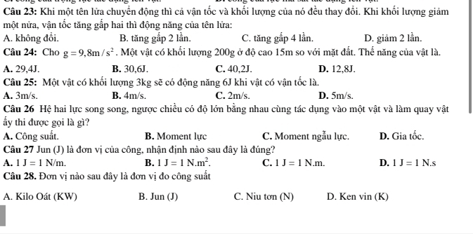 Khi một tên lửa chuyển động thì cả vận tốc và khối lượng của nó đều thay đổi. Khi khối lượng giảm
một nửa, vận tốc tăng gấp hai thì động năng của tên lửa:
A. không đổi. B. tăng gắp 2 lần. C. tăng gấp 4 lần. D. giảm 2 lần.
Câu 24: Cho g=9,8m/s^2. Một vật có khối lượng 200g ở độ cao 15m so với mặt đất. Thế năng của vật là.
A. 29,4J. B. 30,6J. C. 40,2J. D. 12,8J.
Câu 25: Một vật có khối lượng 3kg sẽ có động năng 6J khi vật có vận tốc là.
A. 3m/s. B. 4m/s. C. 2m/s. D. 5m/s.
Câu 26 Hệ hai lực song song, ngược chiều có độ lớn bằng nhau cùng tác dụng vào một vật và làm quay vật
ẩy thi được gọi là gì?
A. Công suất. B. Moment lực C. Moment ngẫu lực. D. Gia tốc.
Câu 27 Jun (J) là đơn vị của công, nhận định nào sau đây là đúng?
A. 1J=1N/m. B. 1J=1N.m^2. C. 1J=1N.m. D. 1J=1N.s
Câu 28. Đơn vị nào sau đây là đơn vị đo công suất
A. Kilo Oát (KW) B. J un(J C. Niu tơn (N) D. Ken vin (K)