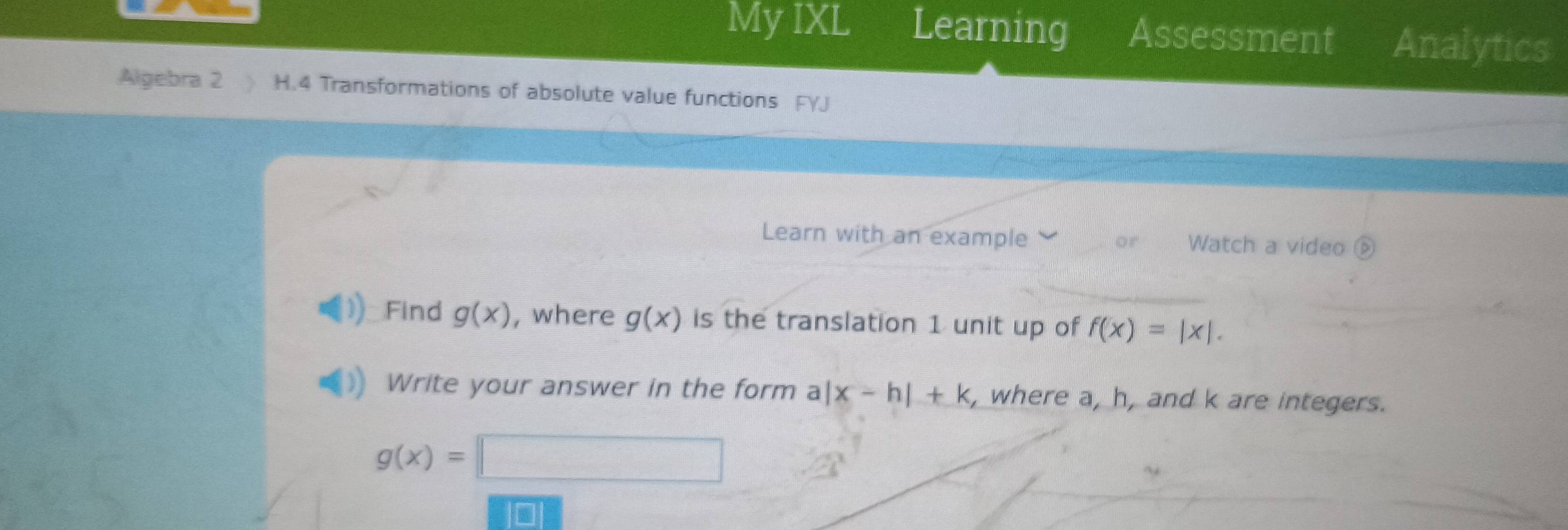 My IXL Learning Assessment Analytics 
Algebra 2 H.4 Transformations of absolute value functions FYJ 
Learn with an example or Watch a video 
Find g(x) , where g(x) is the translation 1 unit up of f(x)=|x|. 
Write your answer in the form a|x-h|+k , where a, h, and k are integers.
g(x)=□