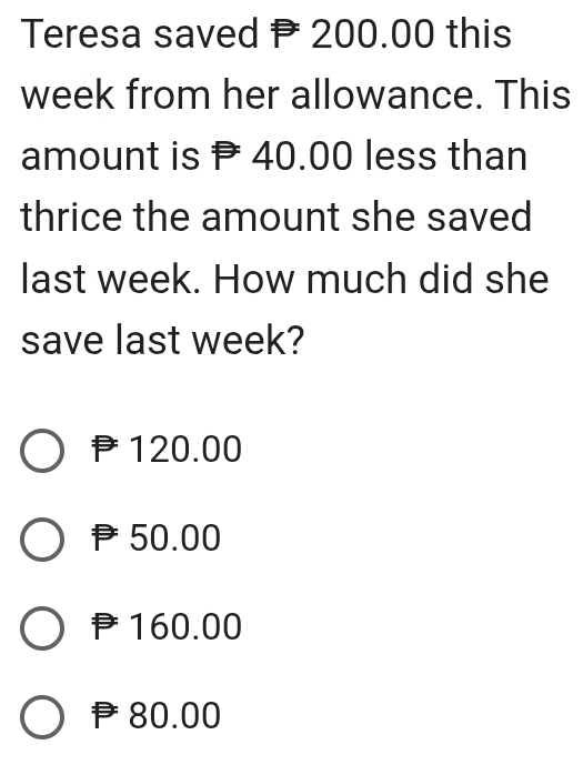 Teresa saved P 200.00 this
week from her allowance. This
amount is 40.00 less than
thrice the amount she saved
last week. How much did she
save last week?
120.00
P50.00
160.00
P80.00