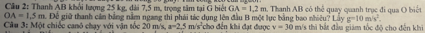 Thanh AB khối lượng 25 kg, dài 7,5 m, trọng tâm tại G biết GA=1,2m. Thanh AB có thể quay quanh trục đi qua O biết
OA=1,5m. Để giữ thanh cân bằng nằm ngang thì phái tác dụng lên đầu B một lực bằng bao nhiêu? Lẫy g=10m/s^2. 
Câu 3: Một chiếc canô chạy với vận tốc 20 m/s, a=2,5m/s^2 cho đến khi đạt được v=30m/s thì bắt đầu giảm tốc độ cho đến khi