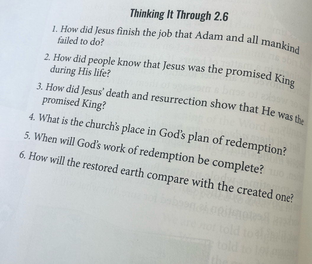 Thinking It Through 2.6
1. How did Jesus finish the job that Adam and all mankind 
failed to do? 
2. How did people know that Jesus was the promised King 
during His life? 
3. How did Jesus’ death and resurrection show that He was the 
promised King? 
4. What is the church’s place in God’s plan of redemption? 
5. When will God’s work of redemption be complete? 
6. How will the restored earth compare with the created one?