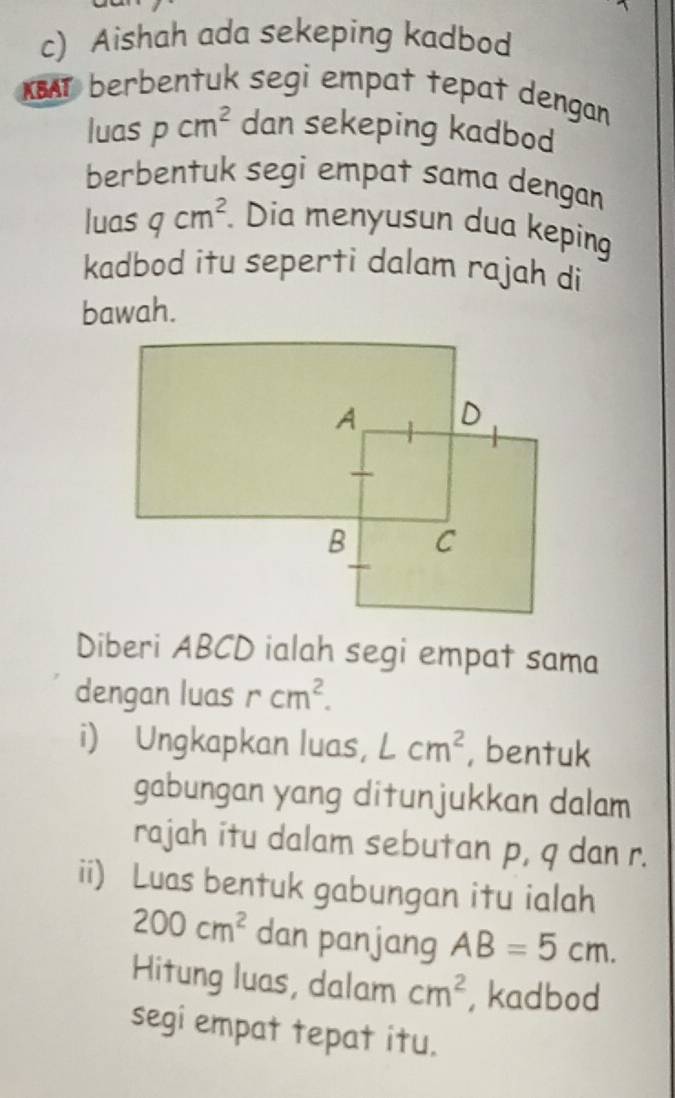 Aishah ada sekeping kadbod 
KBAT berbentuk segi empat tepat dengan 
luas pcm^2 dan sekeping kadbod 
berbentuk segi empat sama dengan 
luas qcm^2. Dia menyusun dua keping 
kadbod itu seperti dalam rajah di 
bawah. 
Diberi ABCD ialah segi empat sama 
dengan luas rcm^2. 
i) Ungkapkan luas， Lcm^2 , bentuk 
gabungan yang ditunjukkan dalam 
rajah itu dalam sebutan p, q dan r. 
ii) Luas bentuk gabungan itu ialah
200cm^2 dan panjang AB=5cm. 
Hitung luas, dalam cm^2 , kadbod 
segi empat tepat itu.