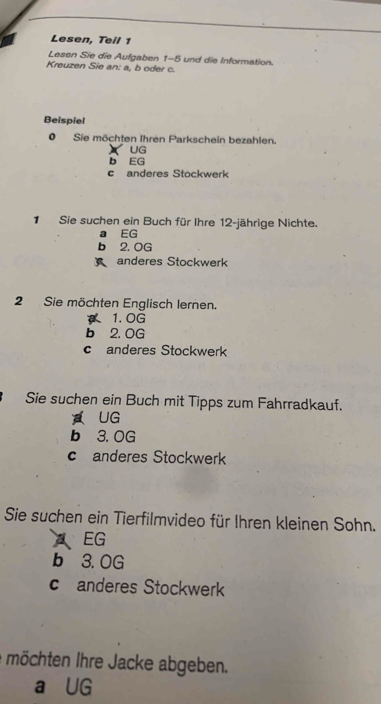 Lesen, Teil 1
Lesen Sie die Aufgaben 1-5 und die Information.
Kreuzen Sie an: a, b oder c.
Beispiel
0 Sie möchten Ihren Parkschein bezahlen.
UG
b EG
c anderes Stöckwerk
1Sie suchen ein Buch für Ihre 12-jährige Nichte.
a EG
b 2. 0G
anderes Stockwerk
2 Sie möchten Englisch lernen.
1.0G
b 2. 0G
canderes Stockwerk
Sie suchen ein Buch mit Tipps zum Fahrradkauf.
UG
b 3. OG
c anderes Stockwerk
Sie suchen ein Tierfilmvideo für Ihren kleinen Sohn.
EG
b 3. 0G
c anderes Stockwerk
möchten Ihre Jacke abgeben.
a UG