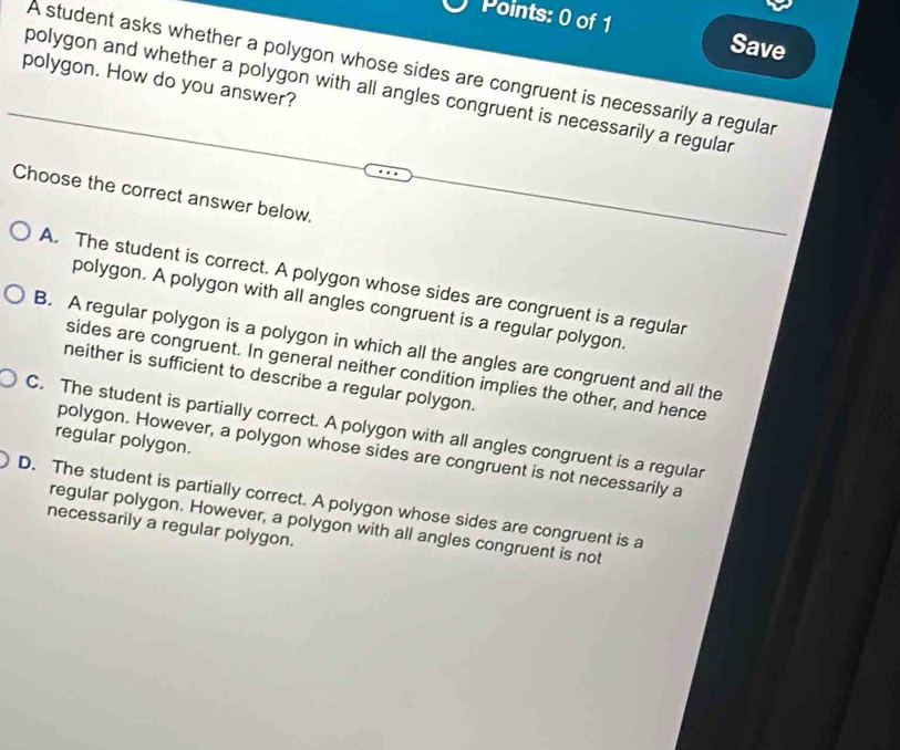 Save
A student asks whether a polygon whose sides are congruent is necessarily a regular
polygon. How do you answer?
polygon and whether a polygon with all angles congruent is necessarily a regular
Choose the correct answer below.
A. The student is correct. A polygon whose sides are congruent is a regular
polygon. A polygon with all angles congruent is a regular polygon.
B. A regular polygon is a polygon in which all the angles are congruent and all the
sides are congruent. In general neither condition implies the other, and hence
neither is sufficient to describe a regular polygon.
C. The student is partially correct. A polygon with all angles congruent is a regular
regular polygon.
polygon. However, a polygon whose sides are congruent is not necessarily a
D. The student is partially correct. A polygon whose sides are congruent is a
regular polygon. However, a polygon with all angles congruent is not
necessarily a regular polygon.