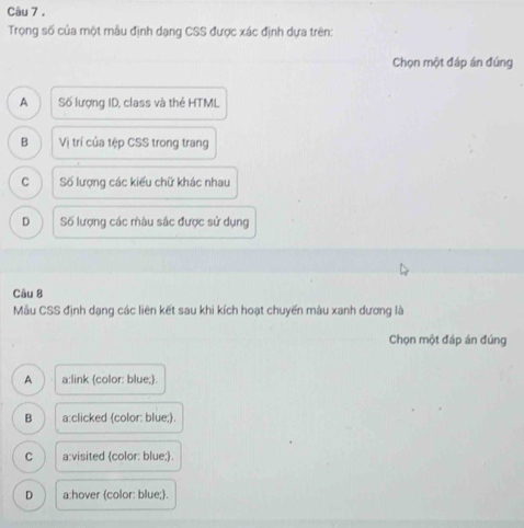 Trọng số của một mẫu định dạng CSS được xác định dựa trên:
Chọn một đáp án đúng
A Số lượng ID, class và thẻ HTML
B Vị trí của tệp CSS trong trang
C Số lượng các kiểu chữ khác nhau
D Số lượng các màu sắc được sử dụng
Câu 8
Mẫu CSS định dạng các liên kết sau khi kích hoạt chuyến màu xanh dương là
Chọn một đáp án đúng
A a:link color: blue;.
B a:clicked color: blue;.
C a:visited color: blue;.
D a:hover color: blue;.