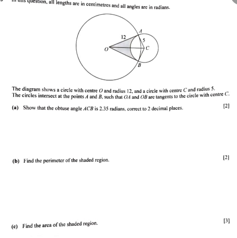 ll us question, all lengths are in centimetres and all angles are in radians. 
The diagram shows a circle with centre O and radius 12, and a circle with centre C and radius 5. 
The circles intersect at the points A and B, such that OA and OB are tangents to the circle with centre C. 
(a) Show that the obtuse angle ACB is 2.35 radians, correct to 2 decimal places. [2] 
(b) Find the perimeter of the shaded region. [2] 
(e) Find the area of the shaded region. [3]