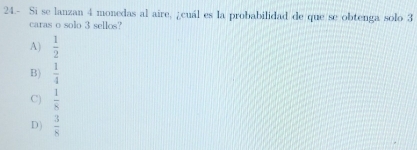 24.- Si se lanzan 4 monedas al aire, ¿cuál es la probabilidad de que se obtenga solo 3
caras o solo 3 sellos?
A)  1/2 
B)  1/4 
C)  1/8 
D)  3/8 