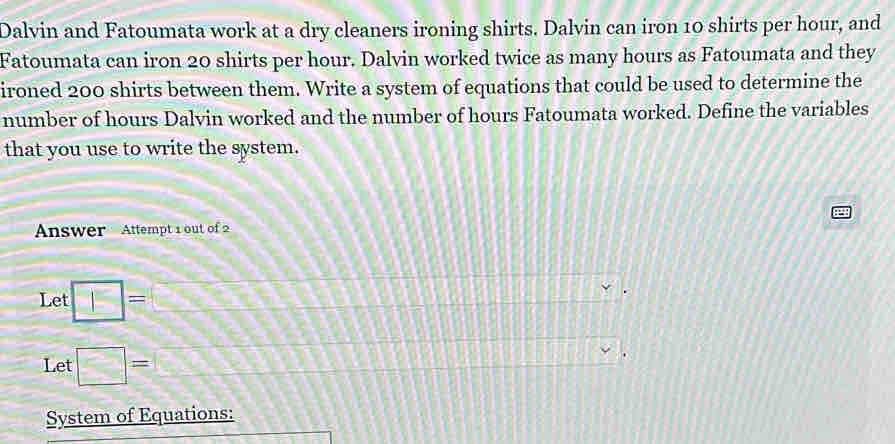 Dalvin and Fatoumata work at a dry cleaners ironing shirts. Dalvin can iron 10 shirts per hour, and 
Fatoumata can iron 20 shirts per hour. Dalvin worked twice as many hours as Fatoumata and they 
ironed 200 shirts between them. Write a system of equations that could be used to determine the 
number of hours Dalvin worked and the number of hours Fatoumata worked. Define the variables 
that you use to write the system. 
Answer Attempt 1 out of 2 
Let □ = ∠ ce□
Let □ =. 
System of Equations: