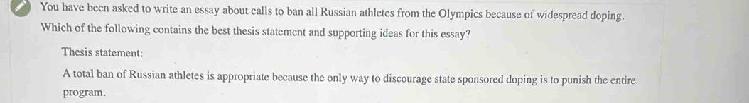 You have been asked to write an essay about calls to ban all Russian athletes from the Olympics because of widespread doping.
Which of the following contains the best thesis statement and supporting ideas for this essay?
Thesis statement:
A total ban of Russian athletes is appropriate because the only way to discourage state sponsored doping is to punish the entire
program.