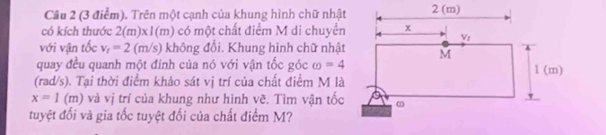 Cầâu 2 (3 điểm). Trên một cạnh của khung hình chữ nhật
có kích thước 2(m)* 1(m) có một chất điểm M di chuyển
với vận tốc v_r=2(m/s) không đổi. Khung hình chữ nhật
quay đều quanh một đinh của nó với vận tốc góc omega =4
(rad/s). Tại thời điểm khảo sát vị trí của chất điểm M là
x=1(m) và vị trí của khung như hình vẽ. Tìm vận tốc
tuyệt đối và gia tốc tuyệt đối của chất điểm M?