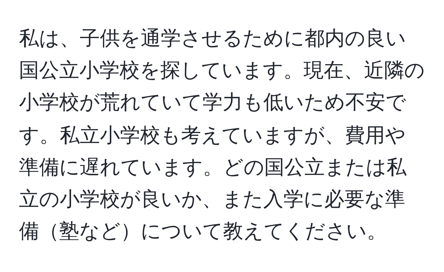 私は、子供を通学させるために都内の良い国公立小学校を探しています。現在、近隣の小学校が荒れていて学力も低いため不安です。私立小学校も考えていますが、費用や準備に遅れています。どの国公立または私立の小学校が良いか、また入学に必要な準備塾などについて教えてください。