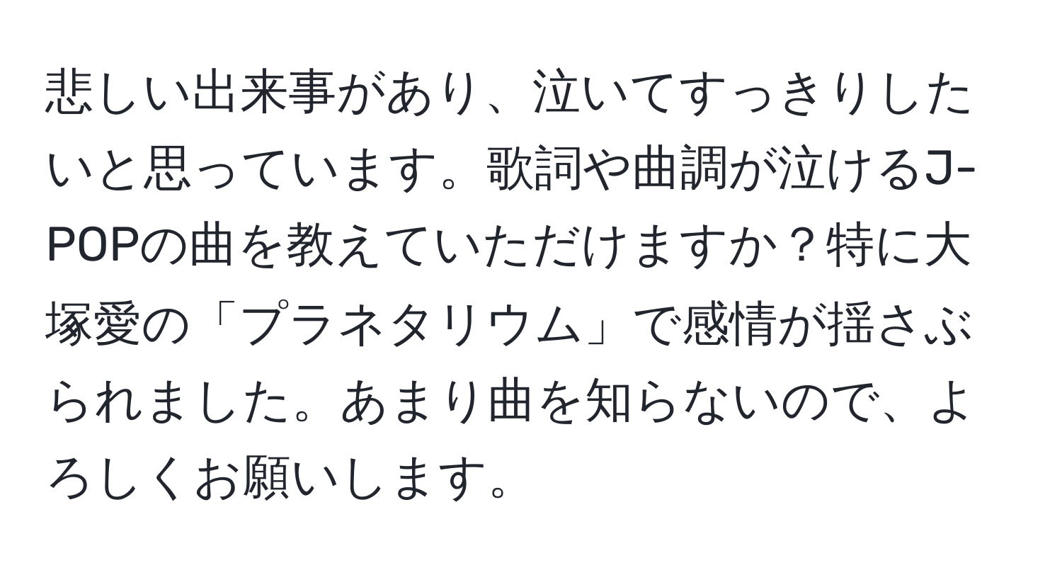 悲しい出来事があり、泣いてすっきりしたいと思っています。歌詞や曲調が泣けるJ-POPの曲を教えていただけますか？特に大塚愛の「プラネタリウム」で感情が揺さぶられました。あまり曲を知らないので、よろしくお願いします。