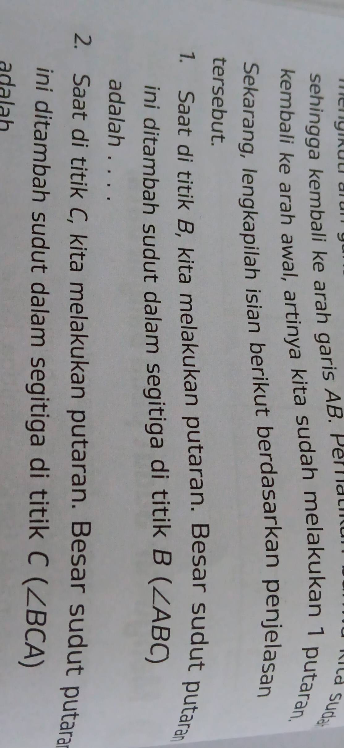 sehin kembali r h garis AB P
kembali ke arah awal, artinya kita sudah melakukan 1 putaran, 
Sekarang, lengkapilah isian berikut berdasarkan penjelasan 
tersebut. 
1. Saat di titik B, kita melakukan putaran. Besar sudut putaran 
ini ditambah sudut dalam segitiga di titik B(∠ ABC)
adalah . . . . 
2. Saat di titik C, kita melakukan putaran. Besar sudut putara 
ini ditambah sudut dalam segitiga di titik C(∠ BCA)
adalah