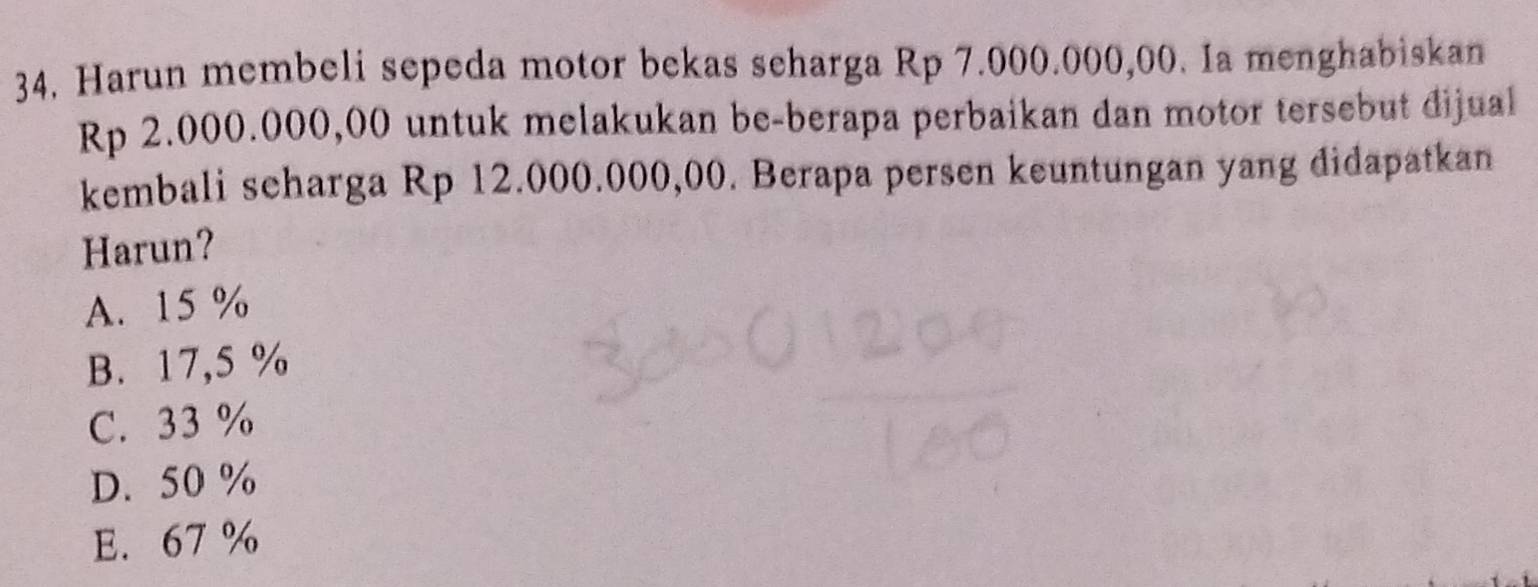 Harun membeli sepeda motor bekas seharga Rp 7.000.000,00. Ia menghabiskan
Rp 2.000.000,00 untuk melakukan be-berapa perbaikan dan motor tersebut dijual
kembali seharga Rp 12.000.000,00. Berapa persen keuntungan yang didapatkan
Harun?
A. 15 %
B. 17,5 %
C. 33 %
D. 50 %
E. 67 %