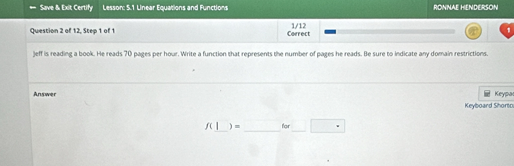 Save & Exit Certify Lesson: 5.1 Linear Equations and Functions RONNAE HENDERSON 
Question 2 of 12, Step 1 of 1 Correct 1/12 
Jeff is reading a book. He reads 70 pages per hour. Write a function that represents the number of pages he reads. Be sure to indicate any domain restrictions. 
Answer Keypa 
Keyboard Shortc 
_ 
ʃ(_ ) = for