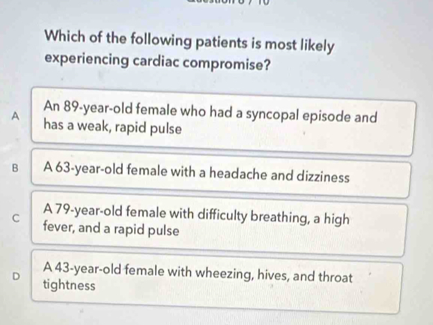 Which of the following patients is most likely
experiencing cardiac compromise?
An 89-year-old female who had a syncopal episode and
A has a weak, rapid pulse
B A 63-year-old female with a headache and dizziness
A 79 -year-old female with difficulty breathing, a high
C fever, and a rapid pulse
A 43-year -old female with wheezing, hives, and throat
D tightness