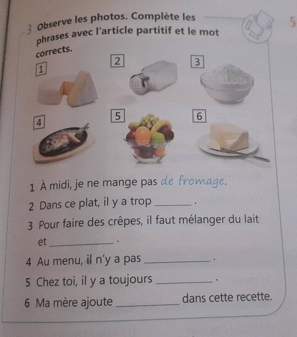 Observe les photos. Complète les 
5 
phrases avec l’article partitif et le mot 
corrects.
2
3
1
5
6
4
1 À midi, je ne mange pas de fromage. 
2 Dans ce plat, il y a trop_ 
. 
3 Pour faire des crêpes, il faut mélanger du lait 
et_ 
4 Au menu, il n’y a pas_ 
. 
5 Chez toi, il y a toujours_ 
. 
6 Ma mère ajoute _dans cette recette.