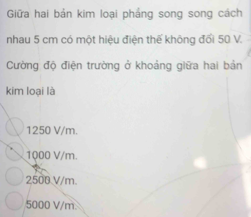 Giữa hai bản kim loại phẳng song song cách
nhau 5 cm có một hiệu điện thế không đổi 50 V.
Cường độ điện trường ở khoảng giữa hai bản
kim loại là
1250 V/m.
1000 V/m.
2500 V/m.
5000 V/m.