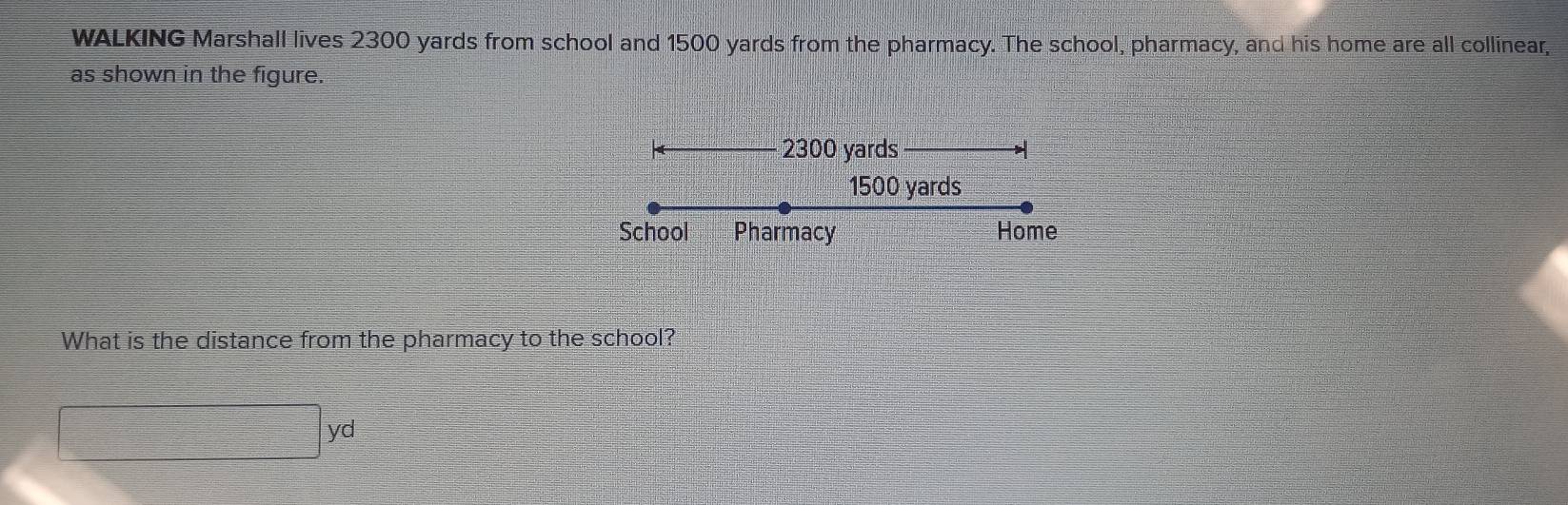 WALKING Marshall lives 2300 yards from school and 1500 yards from the pharmacy. The school, pharmacy, and his home are all collinear, 
as shown in the figure.
2300 yards
1500 yards
School Pharmacy Home 
What is the distance from the pharmacy to the school?
□ yd