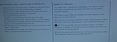 While researching for a topic, a stedent has taken the following notes: Question 32 (1 diém(point)
* Texas gourd vines' squash aroma attract homybees and specialized squash The student wants to emphasize the methodology of the scientists' research.
bees as pollinators asd striped cucurber beefie as destroyers.
* Nima Theis and Lynn Adler wanted to find how Texas gourd vises coule Which choice most effectively uses relevant information from the notes to
accomplish this goal!
They planted 168 fexus gourd viner attract enough pollinators but not too masy beeties .
* Throughout the fowering usson, half of the plasts were added gourd scent that squash been are. A Striped cucumber beeties are attracted to the same compound in Texan
dimethoxybenzene-treated swabs inside the flowers to increase fragrance . B Nina Theis and Lyen Adier assumed that it seems initially plausible that Texas
* They observed that the fragrance enhanced blossaim aftracted twice the gourd plants could attract more pollimators if they increased their foral scent.
beethn and less honeybees than the normal goes . Nina Theis and Lvrn Adter obnerved the different number of hoseybees.
e foth the frasrance enhanced blonoen and narnal ones attracted the some squash bees, and beetles wisit the fragrance-entanced blossoms and normal ones
number of squash bees
* Theis hypomestred that the bees were repeited mastls by the abundance of n 168 Teres cound vines they planted 
beemes on the fragrance-emhanced blossorn . DThisa Theh and Lynn Adter increases half of 168 Texas gourd plants by sucking
dimothowybeszese treated swabs deep inude their flowers.