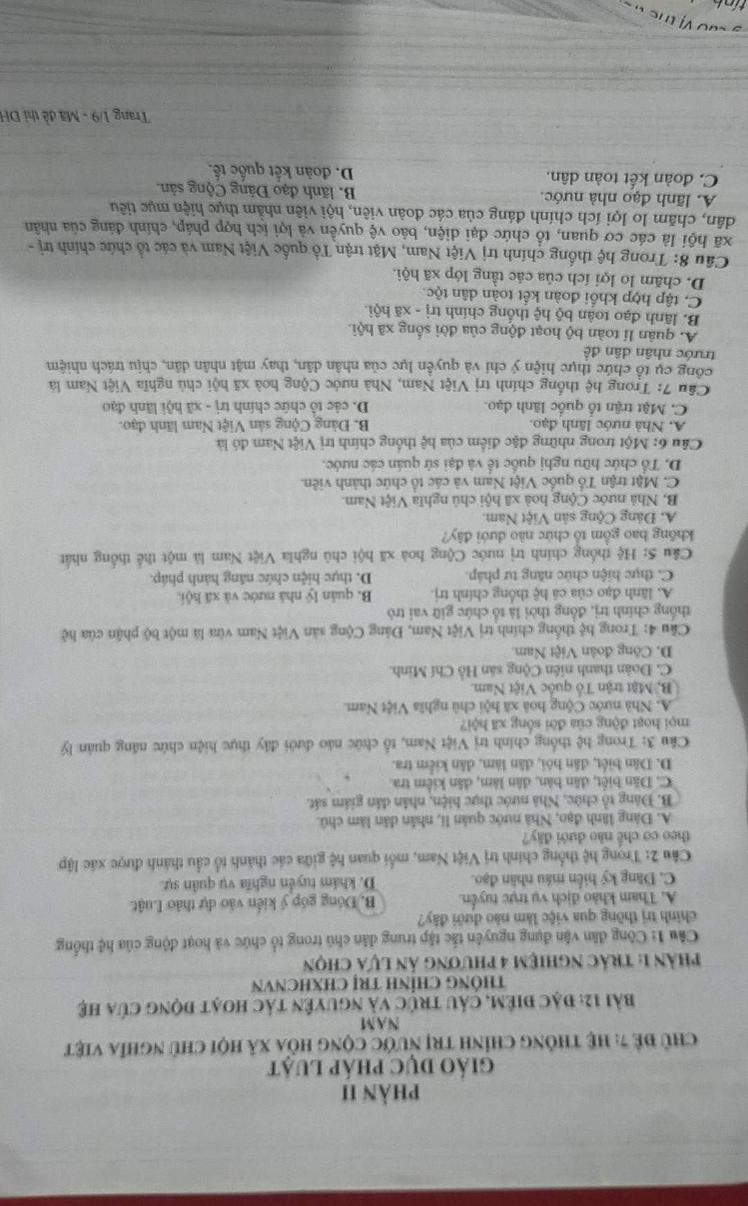 phản II
giáO DUC pháp Luật
Chủ để 7: hệ thông chính trị nước cộng hòa xã hội chủ nghĩa việt
NAM
bài 12: đặc điêm, cáu trúc và nguyên tác hoạt động của hệ
THÔNG CHÍNH TRị CHXHCNVN
phản 1: trác nghiệm 4 phương ản lựa chọn
Câu 1: Công dân vận dụng nguyên tắc tập trung dân chủ trong tổ chức và hoạt động của hệ thống
chính trị thông qua việc làm nào đưới đây?
A. Tham khảo địch vụ trực tuyển. B. Đóng góp ý kiển vào dự thảo Luật.
C. Dăng ký hiến máu nhân đạo. D. khám tuyển nghĩa vụ quân sự.
Câu 2: Trong hệ thống chính trị Việt Nam, mối quan hệ giữa các thành tổ cầu thành được xác lập
theo cơ chế nào dưới đây?
A. Đàng lãnh đạo, Nhà nước quân li, nhân dân làm chủ.
B. Đàng tổ chức, Nhà nước thực hiện, nhân dân giám sát.
C. Dân biết, dân bàn, dân làm, dân kiểm tra.
D. Dân biết, dân hội, dân làm, dân kiểm tra.
Câu 3: Trong hệ thống chính trị Việt Nam, tổ chức nào dưới đây thực hiện chức năng quân lý
mọi hoạt động của đời sống xã hội?
A. Nhà nước Cộng hoà xã hội chủ nghĩa Việt Nam.
B. Mặt trận Tổ quốc Việt Nam.
C. Đoàn thanh niên Cộng sản Hồ Chí Minh.
D. Công đoàn Việt Nam.
Câu 4: Trong hệ thống chính trị Việt Nam, Đảng Cộng sản Việt Nam vừa là một bộ phận của hệ
thống chính trị, đồng thời là tổ chức giữ vai trò
A. lãnh đạo của cả hệ thống chính trị. B. quân lý nhà nước và xã hội.
C. thực hiện chức năng tư pháp. D. thực hiện chức năng hành pháp.
Câu 5: Hệ thống chính trị nước Cộng hoà xã hội chủ nghĩa Việt Nam là một thể thống nhất
không bao gồm tổ chức nào dưới đây?
A. Đảng Cộng sản Việt Nam.
B, Nhà nước Cộng hoà xã hội chủ nghĩa Việt Nam.
C. Mặt trận Tổ quốc Việt Nam và các tổ chức thành viên.
D. Tổ chức hữu nghị quốc tế và đại sứ quán các nước.
Câu 6: Một trong những đặc điểm của hệ thống chính trị Việt Nam đó là
A. Nhà nước lãnh đạo. B. Đảng Cộng sản Việt Nam lãnh đạo.
C. Mặt trận tổ quốc lãnh đạo. D. các tổ chức chính trị - xã hội lãnh đạo
*  Câu 7: Trong hệ thống chính trị Việt Nam, Nhà nước Cộng hoà xã hội chú nghĩa Việt Nam là
công cụ tổ chức thực hiện ý chí và quyền lực của nhân dân, thay mặt nhân dân, chịu trách nhiệm
trước nhân dân đề
A. quân lí toàn bộ hoạt động của đời sống xã hội.
B. lãnh đạo toàn bộ hệ thống chính trị - xã hội.
C. tập hợp khối đoàn kết toàn dân tộc.
D. chăm lo lợi ích của các tầng lớp xã hội.
Câu 8: Trong hệ thống chính trị Việt Nam, Mặt trận Tổ quốc Việt Nam và các tổ chức chính trị -
xã hội là các cơ quan, tổ chức đại diện, bảo vệ quyền và lợi ích hợp pháp, chính đáng của nhân
dân, chăm lo lợi ích chính đáng của các đoàn viên, hội viên nhằm thực hiện mục tiêu
A. lãnh đạo nhà nước.  B. lãnh đạo Đảng Cộng sản.
C. đoàn kết toàn dân. D. đoàn kết quốc tế.
Trang 1/9 - Mã đề thị DH
ao vị tể