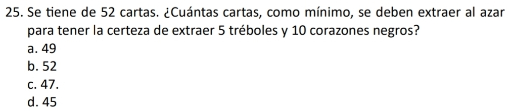 Se tiene de 52 cartas. ¿Cuántas cartas, como mínimo, se deben extraer al azar
para tener la certeza de extraer 5 tréboles y 10 corazones negros?
a. 49
b. 52
c. 47.
d. 45