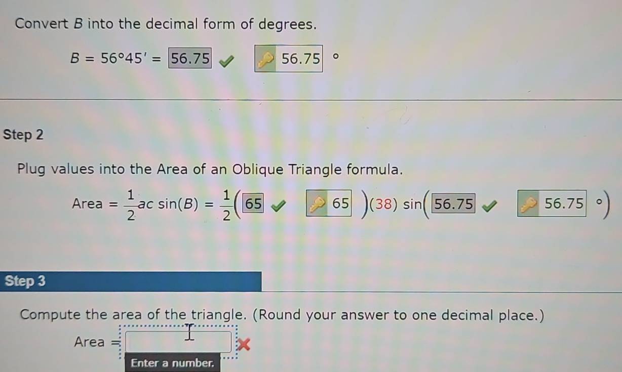 Convert B into the decimal form of degrees.
B=56°45'=56.75 56.75 。 
Step 2 
Plug values into the Area of an Oblique Triangle formula.
Area = 1/2 acsin (B)= 1/2 ( (65 frac 6 65 (38) sin 56.75 56.75
Step 3 
Compute the area of the triangle. (Round your answer to one decimal place.)
Area =
Enter a number,