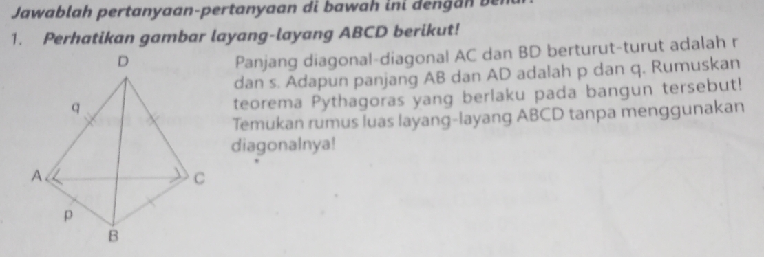 Jawablah pertanyaan-pertanyaan di bawah ini dengan ben 
1. Perhatikan gambar layang-layang ABCD berikut! 
Panjang diagonal-diagonal AC dan BD berturut-turut adalah r
dan s. Adapun panjang AB dan AD adalah p dan q. Rumuskan 
teorema Pythagoras yang berlaku pada bangun tersebut! 
Temukan rumus luas layang-layang ABCD tanpa menggunakan 
diagonalnya!